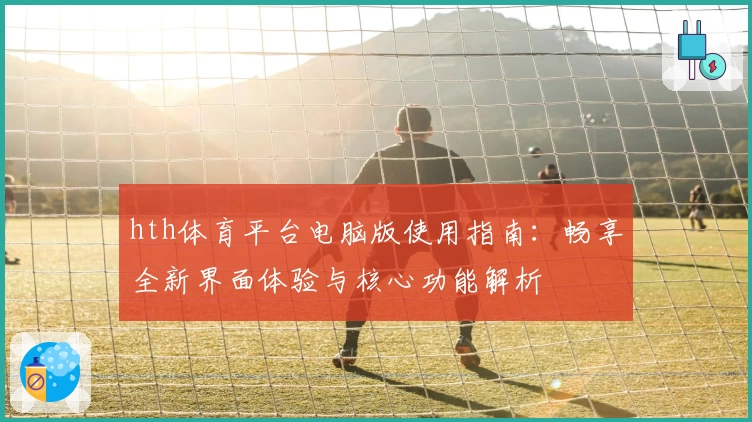 hth体育平台电脑版使用指南：畅享全新界面体验与核心功能解析