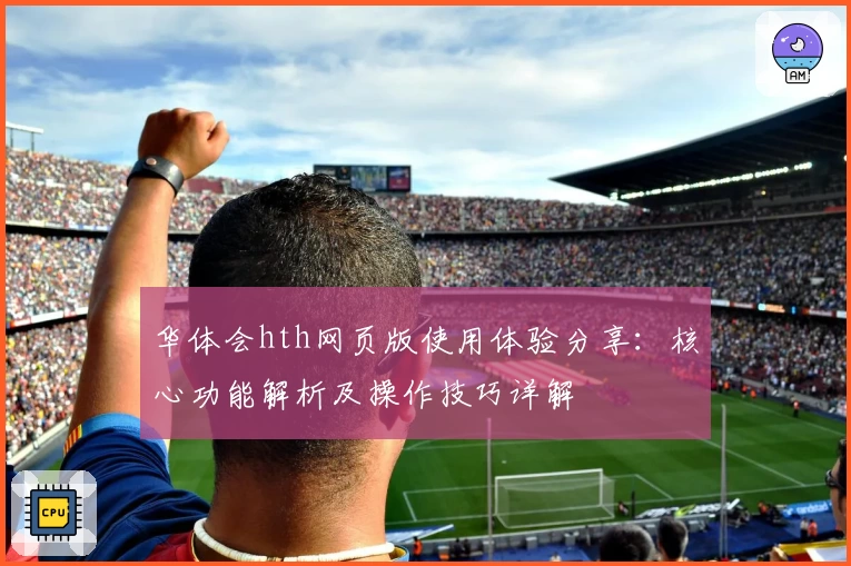 华体会hth网页版使用体验分享：核心功能解析及操作技巧详解