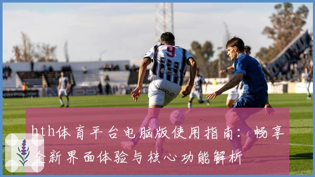 hth体育平台电脑版使用指南：畅享全新界面体验与核心功能解析