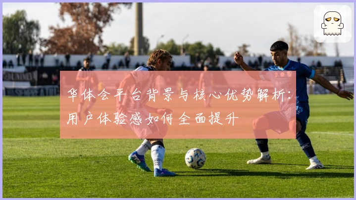 华体会平台背景与核心优势解析：用户体验感如何全面提升