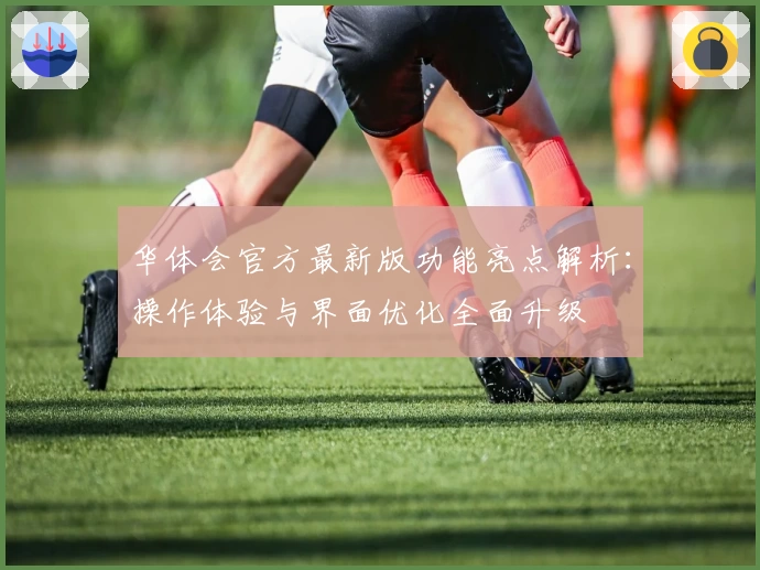 华体会官方最新版功能亮点解析：操作体验与界面优化全面升级