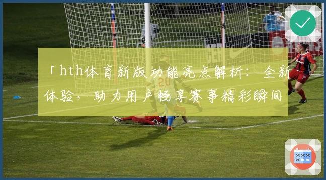 「hth体育新版功能亮点解析：全新体验，助力用户畅享赛事精彩瞬间」