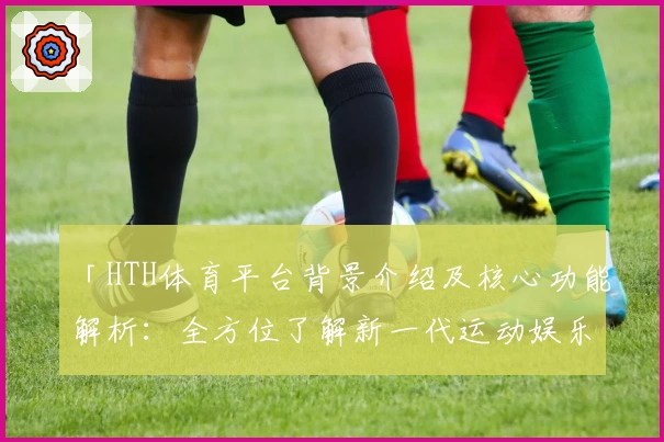 「HTH体育平台背景介绍及核心功能解析：全方位了解新一代运动娱乐平台」